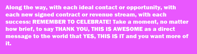 Along the way, with each ideal contact or opportunity, with each new signed contract or revenue stream, with each success: REMEMBER TO CELEBRATE! Take a moment, no matter how brief, to say THANK YOU, THIS IS AWESOME as a direct message to the world that YES, THIS IS IT and you want more of it.